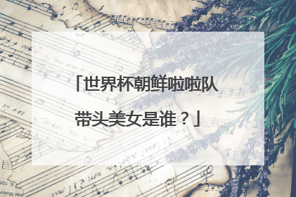 世界杯朝鲜啦啦队带头美女是谁？