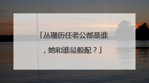 丛珊历任老公都是谁，她和谁最般配？