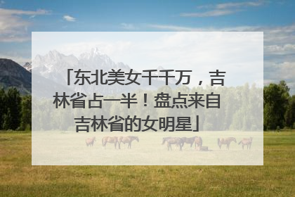 东北美女千千万，吉林省占一半！盘点来自吉林省的女明星