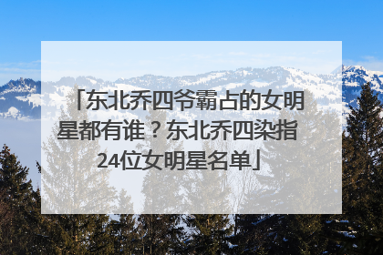 东北乔四爷霸占的女明星都有谁?东北乔四染指24位女明星名单