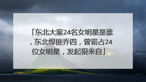 东北大案24名女明星是谁,东北悍匪乔四,曾霸占24位女明星,发起狠来自