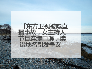 东方卫视被曝直播事故，女主持人节目连续口误，读错地名引发争议，咋回事？