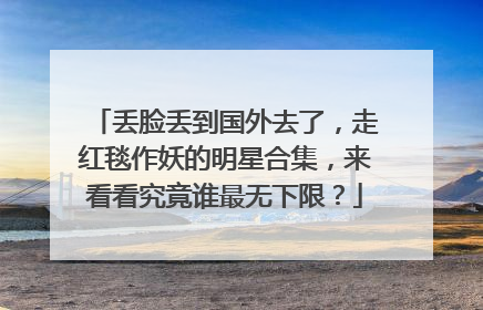 丢脸丢到国外去了，走红毯作妖的明星合集，来看看究竟谁最无下限？