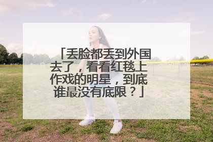 丢脸都丢到外国去了，看看红毯上作戏的明星，到底谁最没有底限？