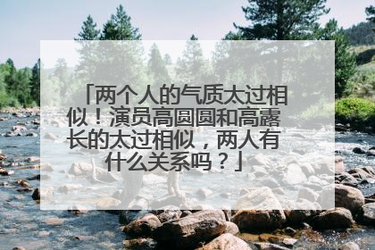 两个人的气质太过相似！演员高圆圆和高露长的太过相似，两人有什么关系吗？