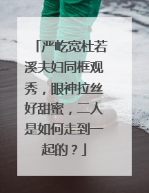 严屹宽杜若溪夫妇同框观秀，眼神拉丝好甜蜜，二人是如何走到一起的？