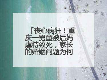 丧心病狂！重庆一男童被后妈虐待致死，家长的婚姻问题为何让孩子买单？