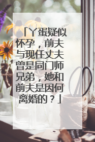 丫蛋疑似怀孕，前夫与现任丈夫曾是同门师兄弟，她和前夫是因何离婚的？