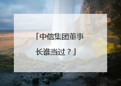 中信集团董事长谁当过?