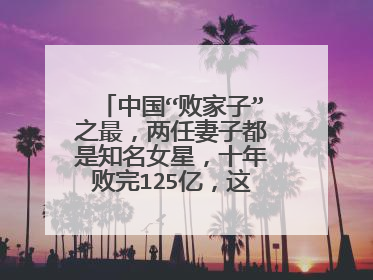 中国“败家子”之最，两任妻子都是知名女星，十年败完125亿，这人是谁？