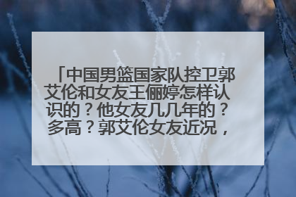 中国男篮国家队控卫郭艾伦和女友王俪婷怎样认识的？他女友几几年的？多高？郭艾伦女友近况，郭艾伦女友新