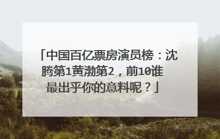 中国百亿票房演员榜：沈腾第1黄渤第2，前10谁最出乎你的意料呢？
