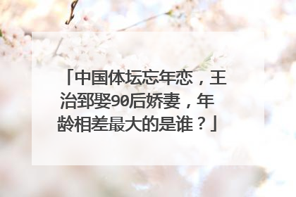 中国体坛忘年恋，王治郅娶90后娇妻，年龄相差最大的是谁？