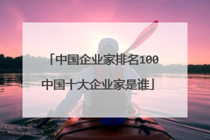 中国企业家排名100中国十大企业家是谁