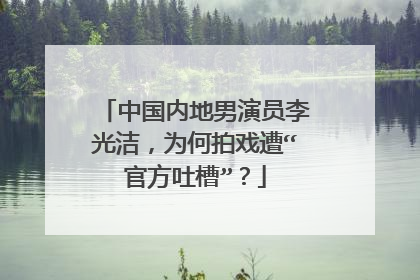 中国内地男演员李光洁，为何拍戏遭“官方吐槽”？