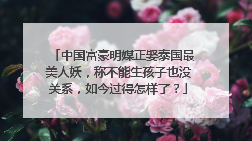 中国富豪明媒正娶泰国最美人妖，称不能生孩子也没关系，如今过得怎样了？