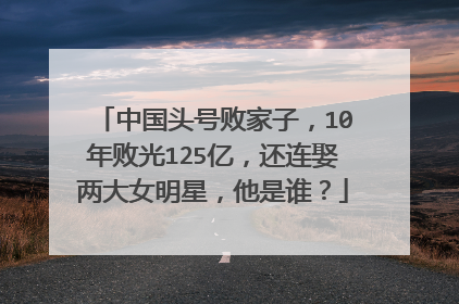 中国头号败家子，10年败光125亿，还连娶两大女明星，他是谁？