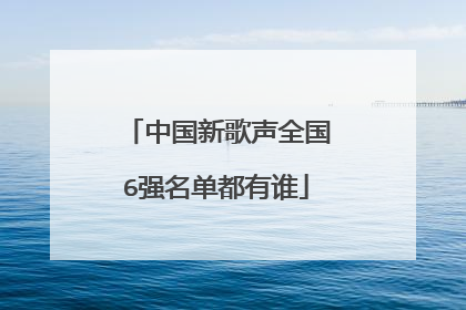 中国新歌声全国6强名单都有谁