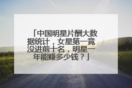 中国明星片酬大数据统计，女星第一竟没进前十名，明星一年能赚多少钱？