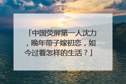 中国荧屏第一人沈力，晚年带子嫁初恋，如今过着怎样的生活？