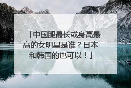 中国腿最长或身高最高的女明星是谁？日本和韩国的也可以！