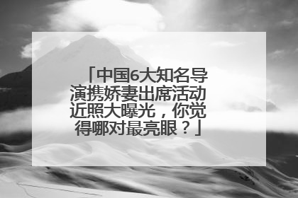 中国6大知名导演携娇妻出席活动近照大曝光，你觉得哪对最亮眼？