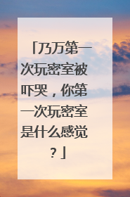 乃万第一次玩密室被吓哭，你第一次玩密室是什么感觉？
