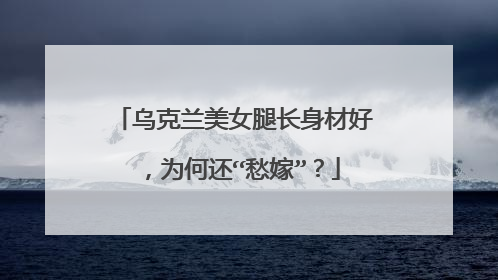 乌克兰美女腿长身材好,为何还“愁嫁”?