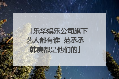 乐华娱乐公司旗下艺人都有谁 范丞丞韩庚都是他们的