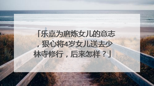 乐嘉为磨炼女儿的意志,狠心将4岁女儿送去少林寺修行,后来怎样?