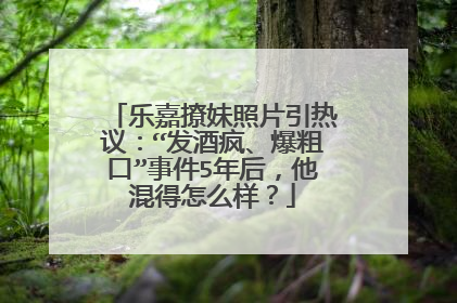 乐嘉撩妹照片引热议:“发酒疯、爆粗口”事件5年后,他混得怎么样?