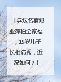 乒坛名宿邓亚萍拍全家福，15岁儿子长相清秀，近况如何？