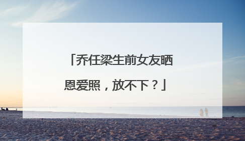 乔任梁生前女友晒恩爱照,放不下?