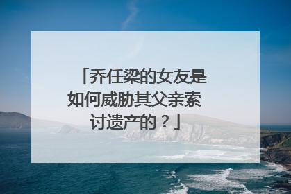 乔任梁的女友是如何威胁其父亲索讨遗产的?