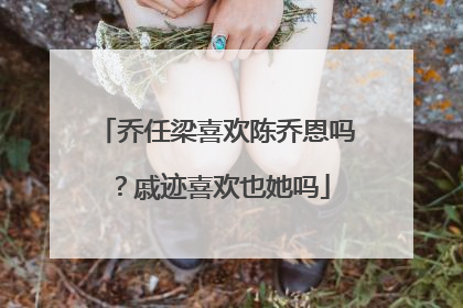 乔任梁喜欢陈乔恩吗?戚迹喜欢也她吗