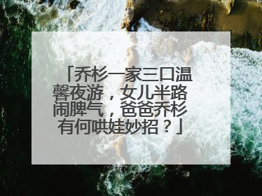 乔杉一家三口温馨夜游,女儿半路闹脾气,爸爸乔杉有何哄娃妙招?