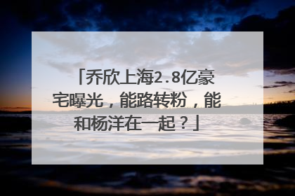 乔欣上海2.8亿豪宅曝光,能路转粉,能和杨洋在一起?