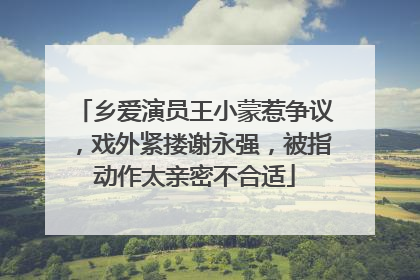 乡爱演员王小蒙惹争议,戏外紧搂谢永强,被指动作太亲密不合适