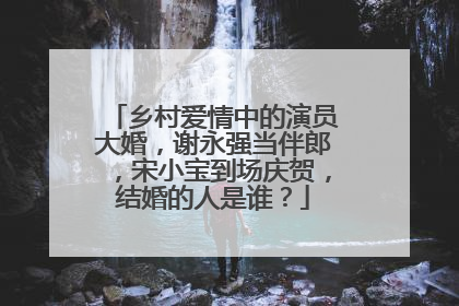 乡村爱情中的演员大婚,谢永强当伴郎,宋小宝到场庆贺,结婚的人是谁?