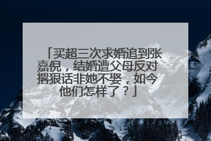 买超三次求婚追到张嘉倪,结婚遭父母反对撂狠话非她不娶,如今他们怎样了?