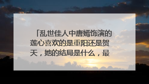 乱世佳人中唐嫣饰演的莲心喜欢的是重阳还是贺天,她的结局是什么,最后和谁在一起?