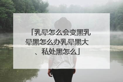 乳晕怎么会变黑乳晕黑怎么办乳晕黑大、私处黑怎么
