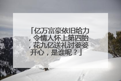 亿万富豪依旧给力，令情人怀上第四胎，花九亿送礼讨婆婆开心，是谁呢？