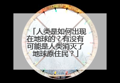 人类是如何出现在地球的?有没有可能是人类消灭了地球原住民?