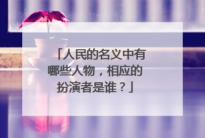 人民的名义中有哪些人物，相应的扮演者是谁？