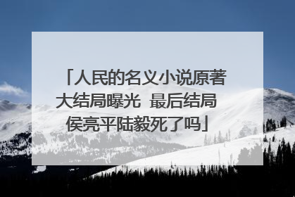 人民的名义小说原著大结局曝光 最后结局侯亮平陆毅死了吗