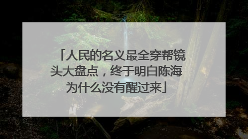 人民的名义最全穿帮镜头大盘点,终于明白陈海为什么没有醒过来