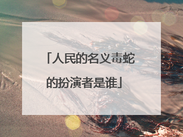人民的名义毒蛇的扮演者是谁