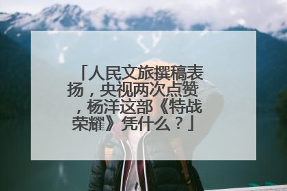 人民文旅撰稿表扬,央视两次点赞,杨洋这部《特战荣耀》凭什么?