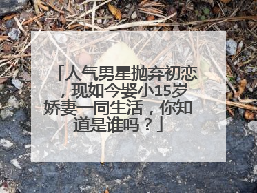 人气男星抛弃初恋，现如今娶小15岁娇妻一同生活，你知道是谁吗？